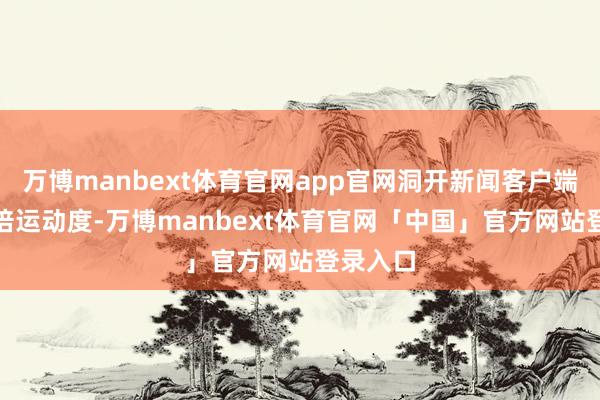万博manbext体育官网app官网洞开新闻客户端 进步3倍运动度-万博manbext体育官网「中国」官方网站登录入口