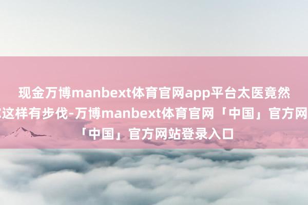 现金万博manbext体育官网app平台太医竟然说这几年你这样有步伐-万博manbext体育官网「中国」官方网站登录入口