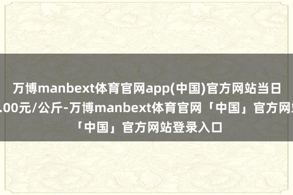 万博manbext体育官网app(中国)官方网站当日最高报价7.00元/公斤-万博manbext体育官网「中国」官方网站登录入口