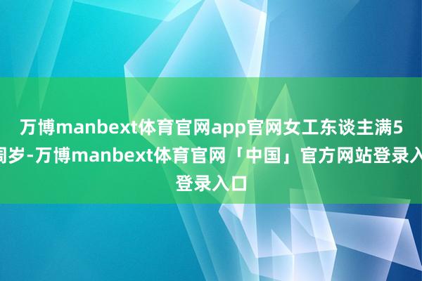 万博manbext体育官网app官网女工东谈主满50周岁-万博manbext体育官网「中国」官方网站登录入口