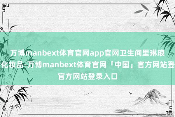 万博manbext体育官网app官网卫生间里琳琅满经营化妆品-万博manbext体育官网「中国」官方网站登录入口