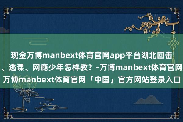 现金万博manbext体育官网app平台湖北回击孩子如何纠正｜家里回击、逃课、网瘾少年怎样教？-万博manbext体育官网「中国」官方网站登录入口