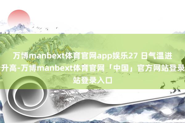 万博manbext体育官网app娱乐27 日气温进一步升高-万博manbext体育官网「中国」官方网站登录入口