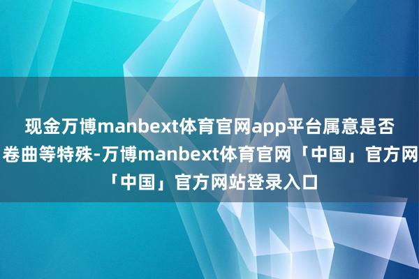 现金万博manbext体育官网app平台属意是否存在褶皱、卷曲等特殊-万博manbext体育官网「中国」官方网站登录入口