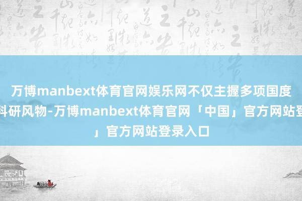 万博manbext体育官网娱乐网不仅主握多项国度级重心科研风物-万博manbext体育官网「中国」官方网站登录入口