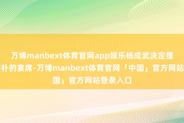 万博manbext体育官网app娱乐杨成武决定摆下一场简朴的宴席-万博manbext体育官网「中国」官方网站登录入口