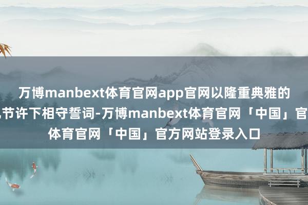 万博manbext体育官网app官网以隆重典雅的中华传统婚俗礼节许下相守誓词-万博manbext体育官网「中国」官方网站登录入口