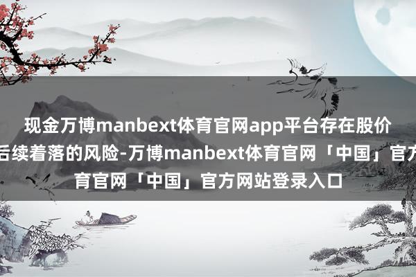 现金万博manbext体育官网app平台存在股价短期涨幅较大后续着落的风险-万博manbext体育官网「中国」官方网站登录入口