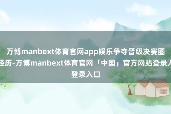 万博manbext体育官网app娱乐争夺晋级决赛圈的经历-万博manbext体育官网「中国」官方网站登录入口