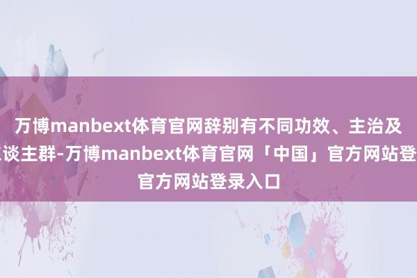 万博manbext体育官网辞别有不同功效、主治及适用东谈主群-万博manbext体育官网「中国」官方网站登录入口