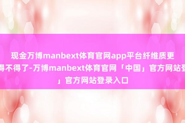 现金万博manbext体育官网app平台纤维质更是丰富得不得了-万博manbext体育官网「中国」官方网站登录入口