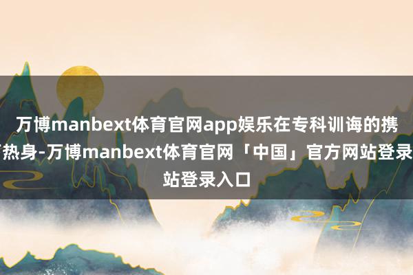 万博manbext体育官网app娱乐在专科训诲的携带下热身-万博manbext体育官网「中国」官方网站登录入口