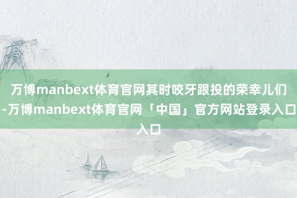 万博manbext体育官网其时咬牙跟投的荣幸儿们-万博manbext体育官网「中国」官方网站登录入口