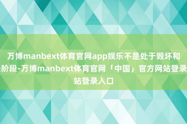 万博manbext体育官网app娱乐不是处于毁坏和加快阶段-万博manbext体育官网「中国」官方网站登录入口
