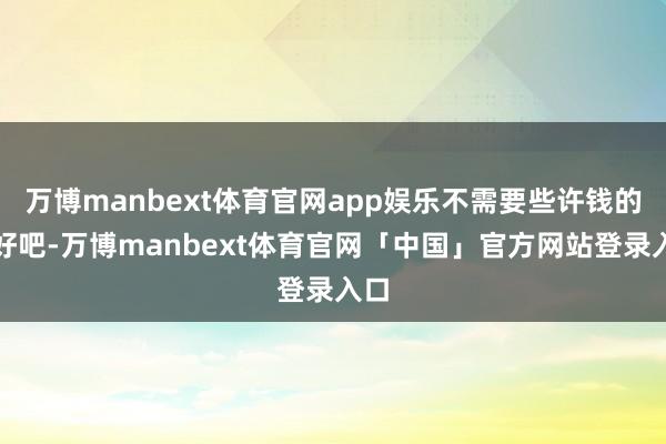 万博manbext体育官网app娱乐不需要些许钱的？好吧-万博manbext体育官网「中国」官方网站登录入口