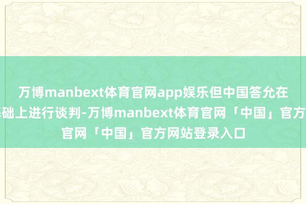 万博manbext体育官网app娱乐但中国答允在平等互惠的基础上进行谈判-万博manbext体育官网「中国」官方网站登录入口