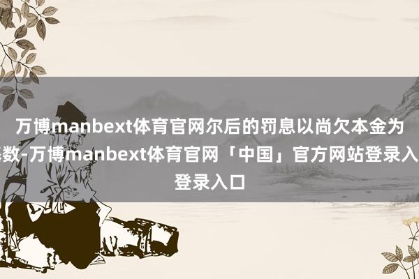 万博manbext体育官网尔后的罚息以尚欠本金为基数-万博manbext体育官网「中国」官方网站登录入口