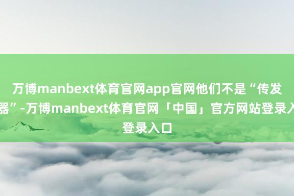 万博manbext体育官网app官网他们不是“传发话器”-万博manbext体育官网「中国」官方网站登录入口