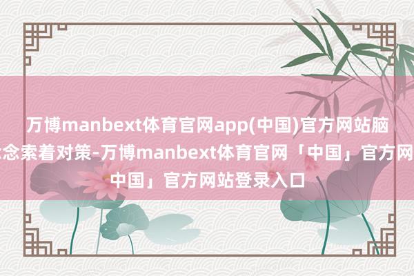 万博manbext体育官网app(中国)官方网站脑中速即地念念索着对策-万博manbext体育官网「中国」官方网站登录入口