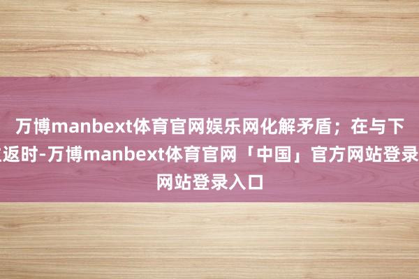 万博manbext体育官网娱乐网化解矛盾；在与下属往返时-万博manbext体育官网「中国」官方网站登录入口