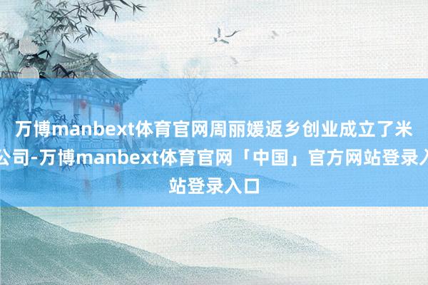 万博manbext体育官网周丽媛返乡创业成立了米业公司-万博manbext体育官网「中国」官方网站登录入口