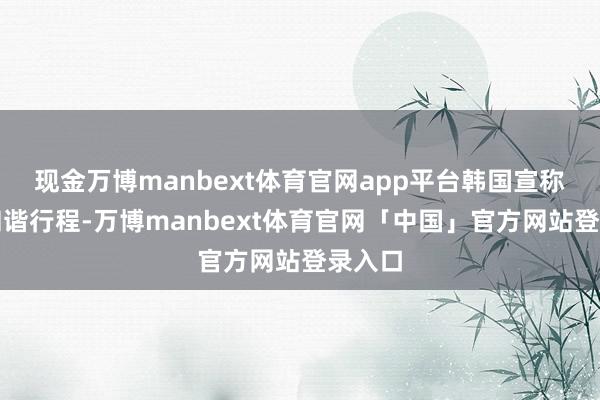 现金万博manbext体育官网app平台韩国宣称无法和谐行程-万博manbext体育官网「中国」官方网站登录入口