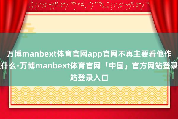 万博manbext体育官网app官网不再主要看他作念过什么-万博manbext体育官网「中国」官方网站登录入口