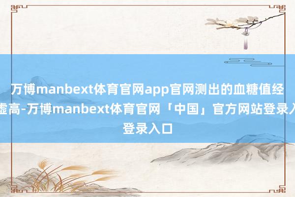 万博manbext体育官网app官网测出的血糖值经常虚高-万博manbext体育官网「中国」官方网站登录入口