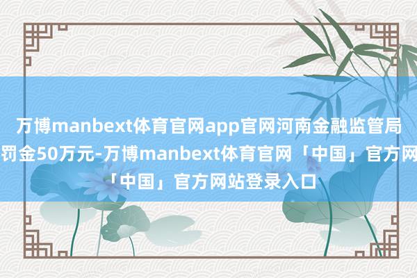 万博manbext体育官网app官网河南金融监管局对该分公司罚金50万元-万博manbext体育官网「中国」官方网站登录入口
