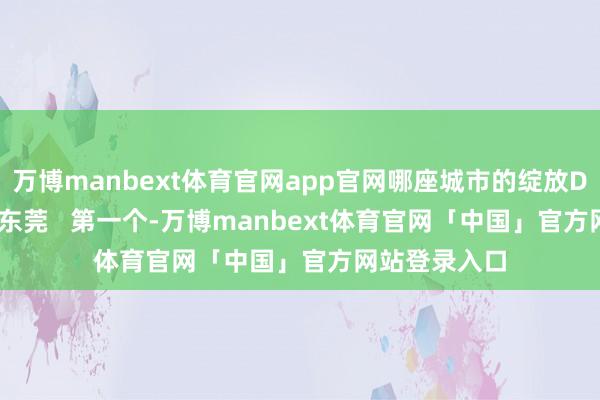 万博manbext体育官网app官网哪座城市的绽放DNA动了？   东莞   第一个-万博manbext体育官网「中国」官方网站登录入口