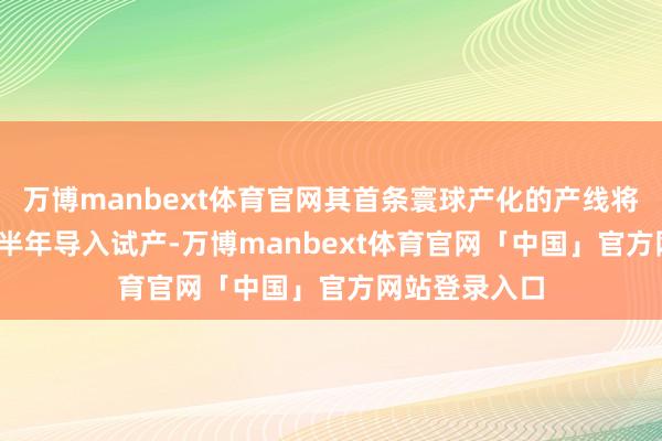 万博manbext体育官网其首条寰球产化的产线将于2025年下半年导入试产-万博manbext体育官网「中国」官方网站登录入口