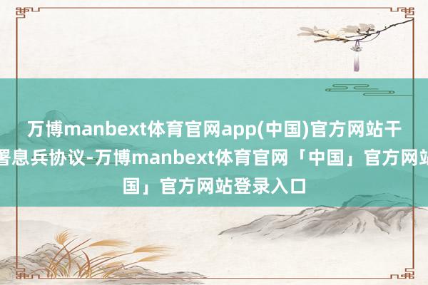 万博manbext体育官网app(中国)官方网站干戈两边签署息兵协议-万博manbext体育官网「中国」官方网站登录入口