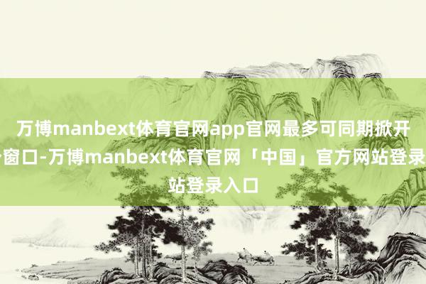 万博manbext体育官网app官网最多可同期掀开四个窗口-万博manbext体育官网「中国」官方网站登录入口