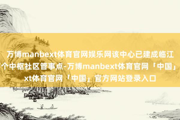万博manbext体育官网娱乐网该中心已建成临江经典、富临海外两个中枢社区管事点-万博manbext体育官网「中国」官方网站登录入口