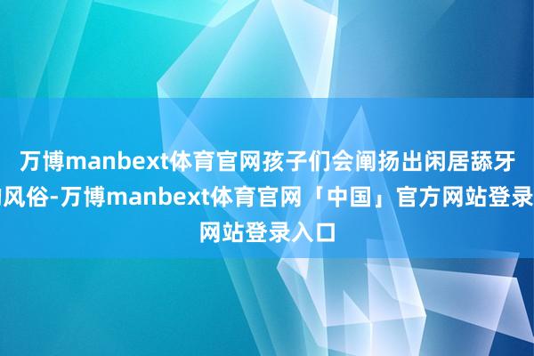 万博manbext体育官网孩子们会阐扬出闲居舔牙齿的风俗-万博manbext体育官网「中国」官方网站登录入口