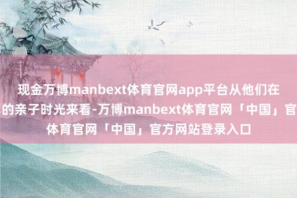 现金万博manbext体育官网app平台从他们在酬酢媒体上共享的亲子时光来看-万博manbext体育官网「中国」官方网站登录入口