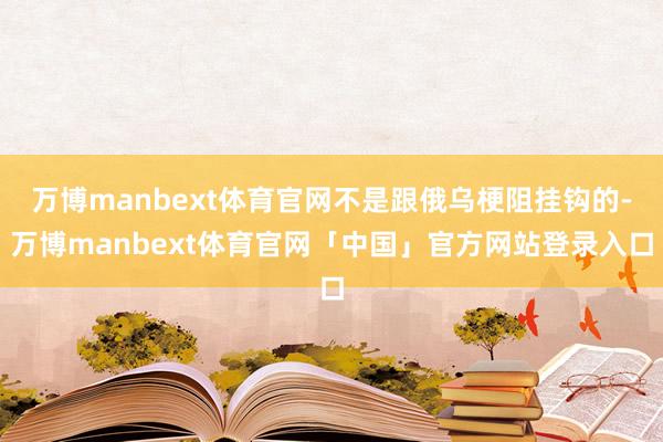 万博manbext体育官网不是跟俄乌梗阻挂钩的-万博manbext体育官网「中国」官方网站登录入口