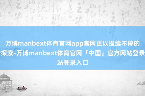 万博manbext体育官网app官网更以捏续不停的立异探索-万博manbext体育官网「中国」官方网站登录入口