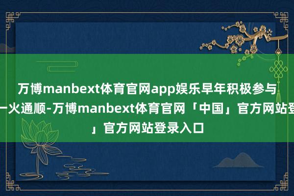 万博manbext体育官网app娱乐早年积极参与抗日救一火通顺-万博manbext体育官网「中国」官方网站登录入口