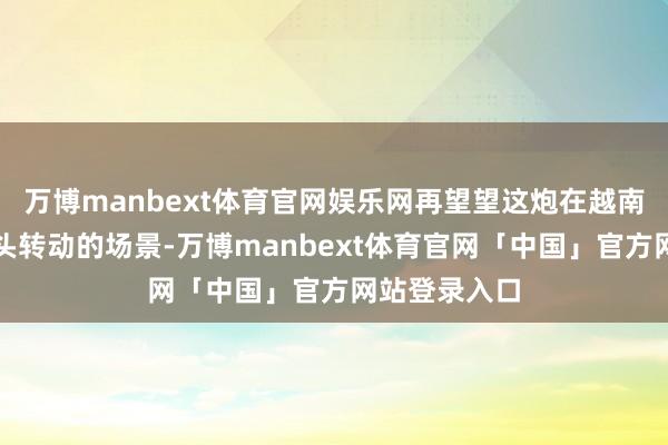 万博manbext体育官网娱乐网再望望这炮在越南齐门河内街头转动的场景-万博manbext体育官网「中国」官方网站登录入口