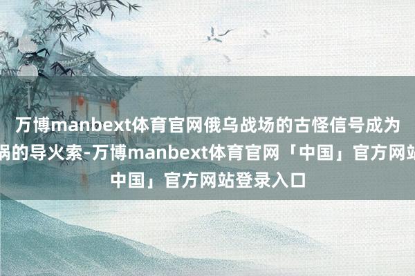 万博manbext体育官网俄乌战场的古怪信号成为了这场横祸的导火索-万博manbext体育官网「中国」官方网站登录入口