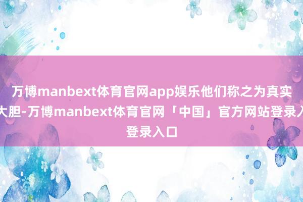 万博manbext体育官网app娱乐他们称之为真实的大胆-万博manbext体育官网「中国」官方网站登录入口