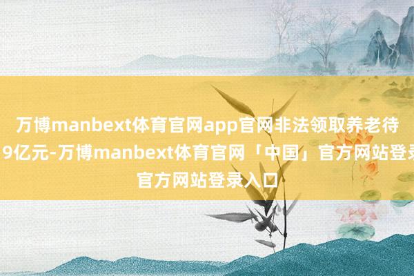 万博manbext体育官网app官网非法领取养老待遇5.19亿元-万博manbext体育官网「中国」官方网站登录入口