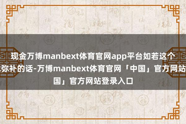 现金万博manbext体育官网app平台如若这个隐患完成弥补的话-万博manbext体育官网「中国」官方网站登录入口