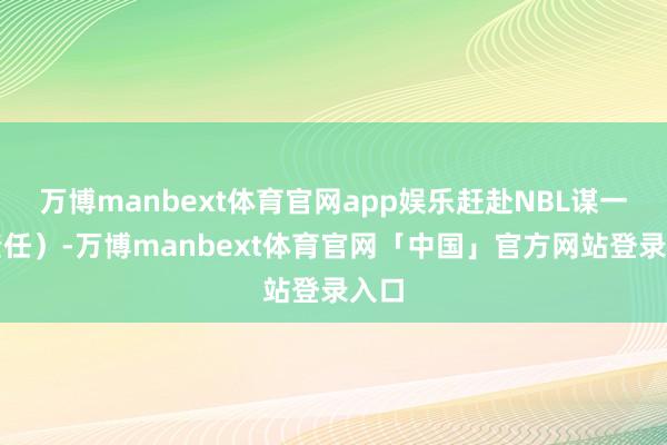 万博manbext体育官网app娱乐赶赴NBL谋一份责任）-万博manbext体育官网「中国」官方网站登录入口