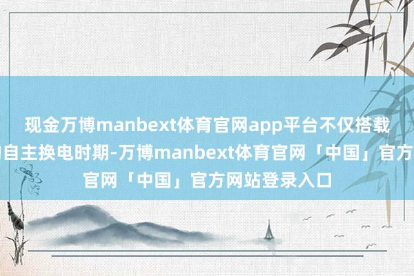 现金万博manbext体育官网app平台不仅搭载了全球开创的自主换电时期-万博manbext体育官网「中国」官方网站登录入口