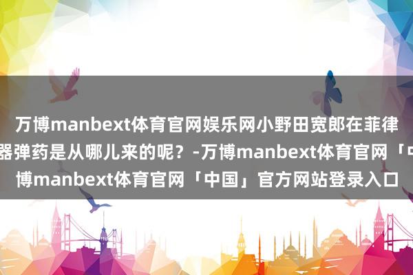 万博manbext体育官网娱乐网小野田宽郎在菲律宾打游击30年，他的兵器弹药是从哪儿来的呢？-万博manbext体育官网「中国」官方网站登录入口