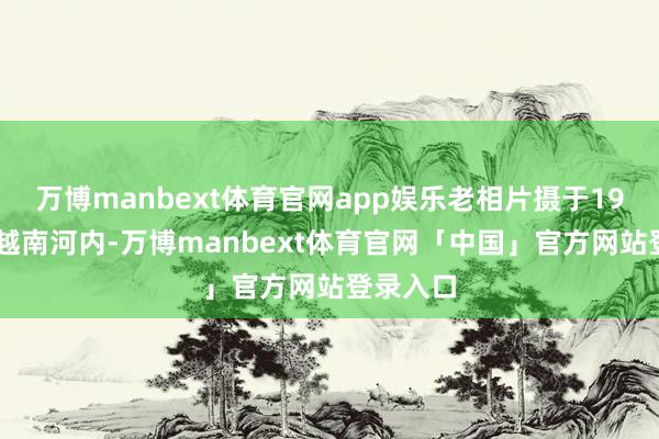 万博manbext体育官网app娱乐老相片摄于1967年的越南河内-万博manbext体育官网「中国」官方网站登录入口