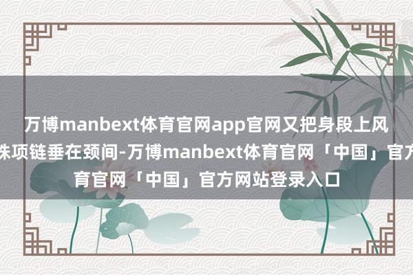 万博manbext体育官网app官网又把身段上风拉满；层叠珍珠项链垂在颈间-万博manbext体育官网「中国」官方网站登录入口