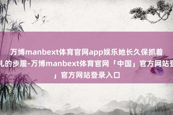 万博manbext体育官网app娱乐她长久保抓着优雅多礼的步履-万博manbext体育官网「中国」官方网站登录入口